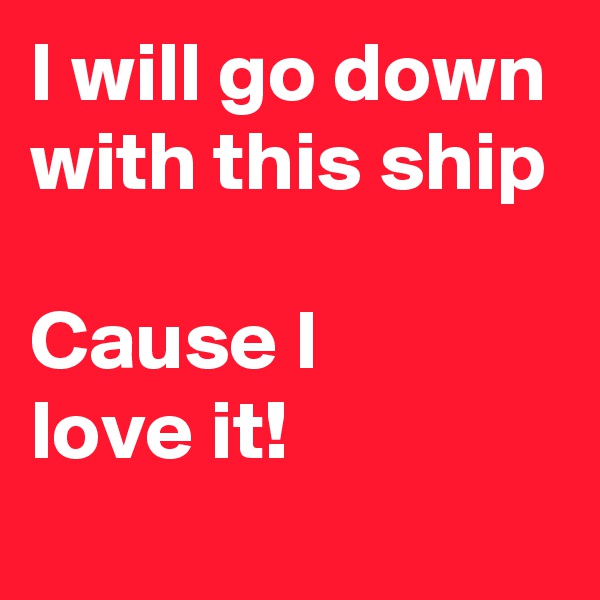 I will go down with this ship

Cause I
love it!