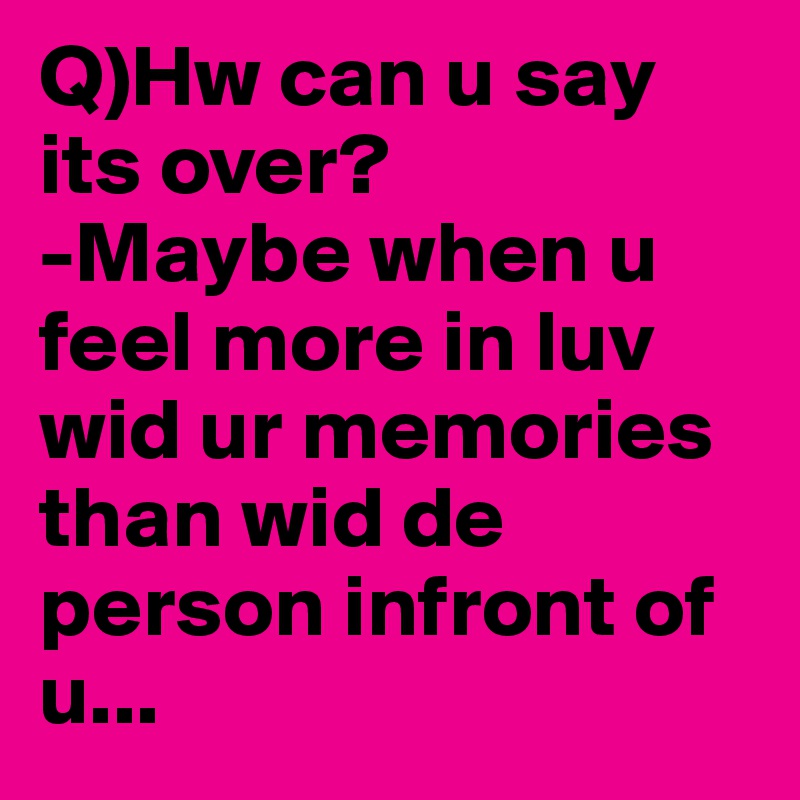 Q)Hw can u say its over?
-Maybe when u feel more in luv wid ur memories than wid de person infront of u...