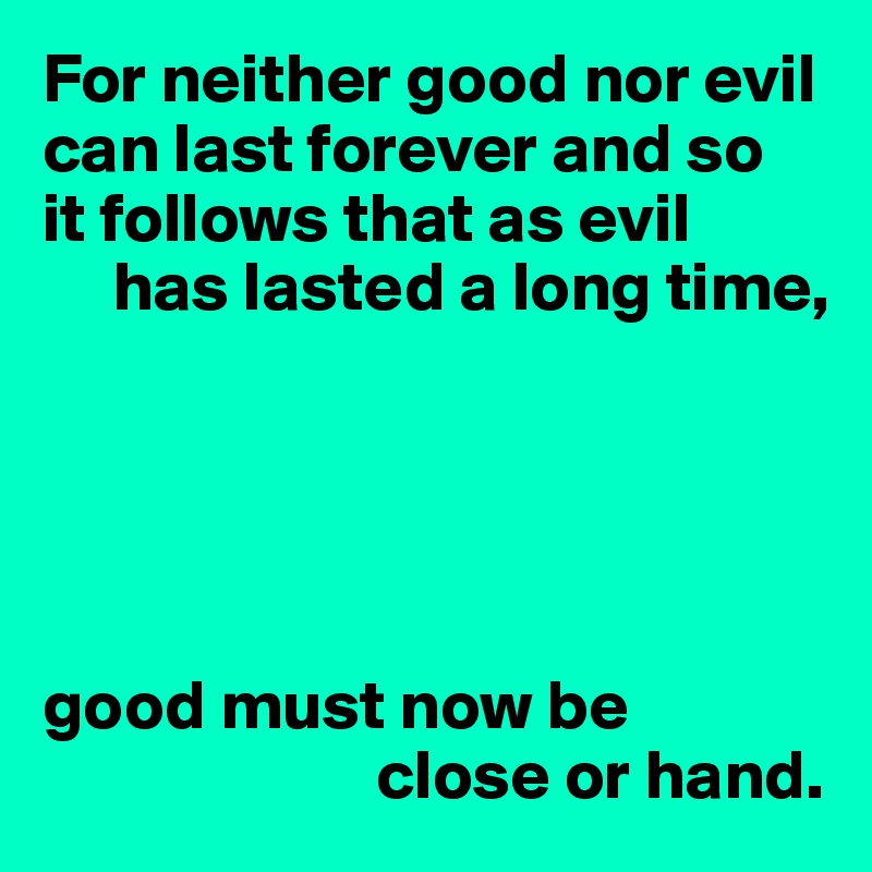 For neither good nor evil can last forever and so 
it follows that as evil 
     has lasted a long time,





good must now be 
                        close or hand.
