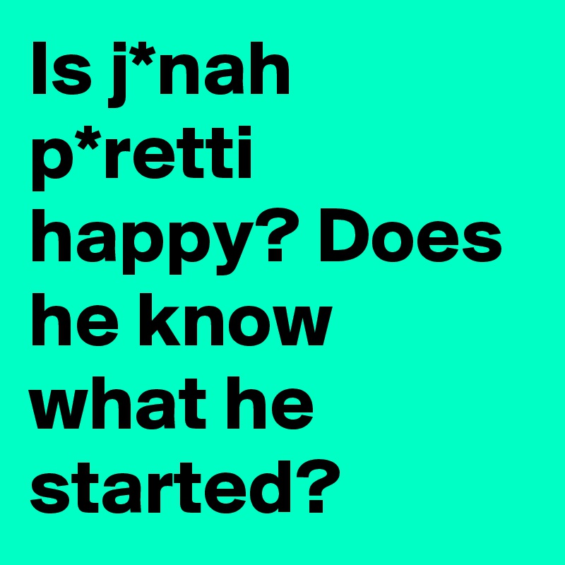 Is j*nah p*retti happy? Does he know what he started?