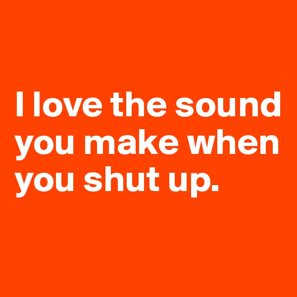 

I love the sound you make when you shut up.

