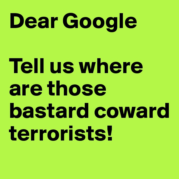 Dear Google 

Tell us where are those bastard coward terrorists!
