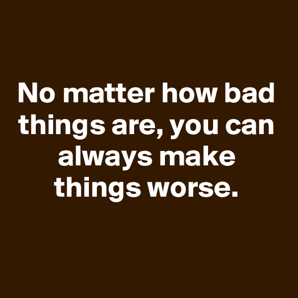 

No matter how bad things are, you can always make things worse.

