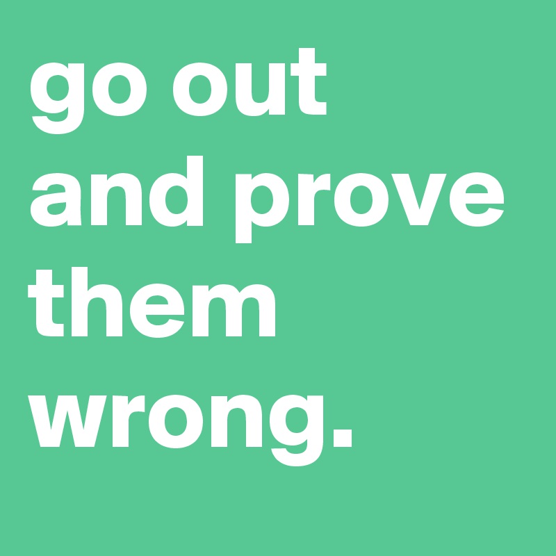 go out and prove them wrong.