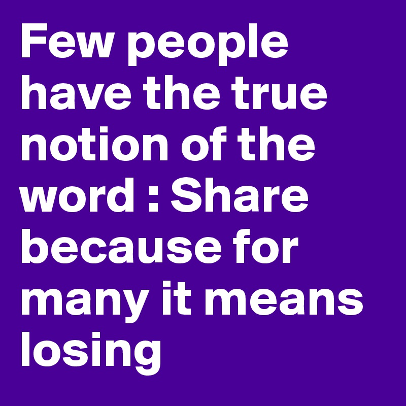 Few people have the true notion of the word : Share because for many it means losing