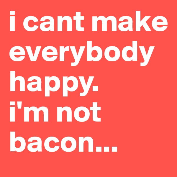 i cant make everybody happy. 
i'm not bacon...