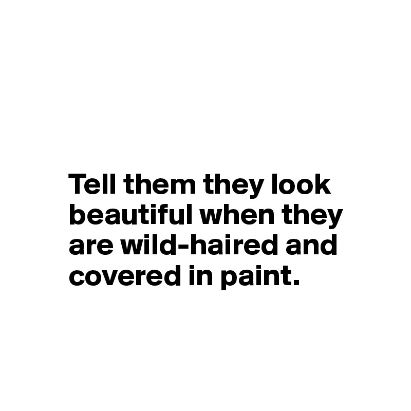 

       


        Tell them they look      
        beautiful when they     
        are wild-haired and    
        covered in paint.


