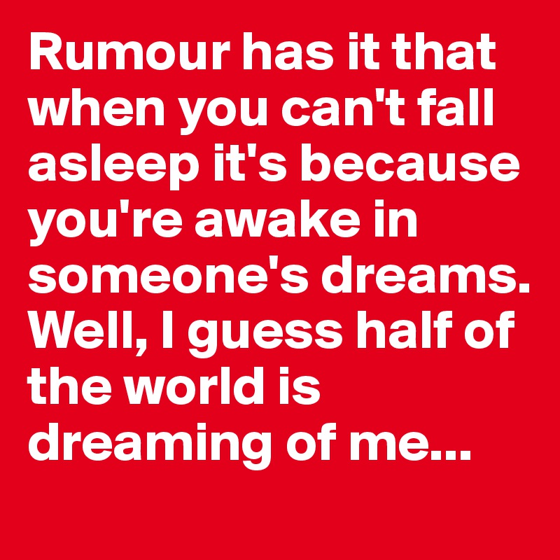 Rumour has it that when you can't fall asleep it's because you're awake in someone's dreams. Well, I guess half of the world is dreaming of me...