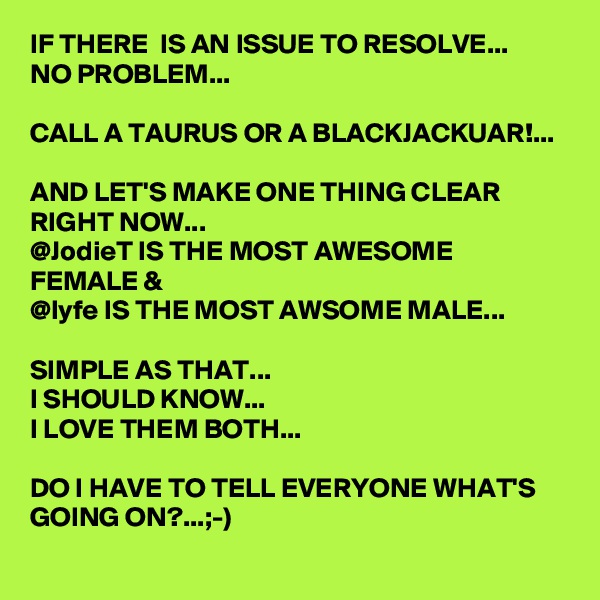 IF THERE  IS AN ISSUE TO RESOLVE...
NO PROBLEM...

CALL A TAURUS OR A BLACKJACKUAR!...

AND LET'S MAKE ONE THING CLEAR RIGHT NOW...
@JodieT IS THE MOST AWESOME FEMALE & 
@lyfe IS THE MOST AWSOME MALE...

SIMPLE AS THAT...
I SHOULD KNOW...
I LOVE THEM BOTH...

DO I HAVE TO TELL EVERYONE WHAT'S GOING ON?...;-)