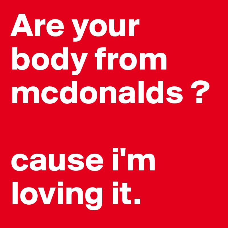 Are your body from mcdonalds ?

cause i'm loving it.
