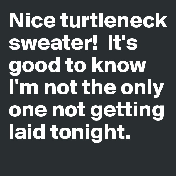 Nice turtleneck  sweater!  It's good to know I'm not the only one not getting laid tonight.