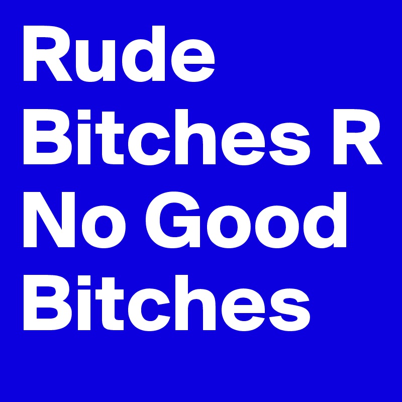 Rude Bitches R No Good Bitches