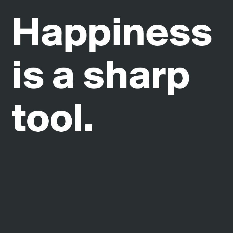 Happiness is a sharp tool.