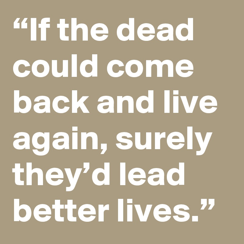 “If the dead could come back and live again, surely they’d lead better lives.”