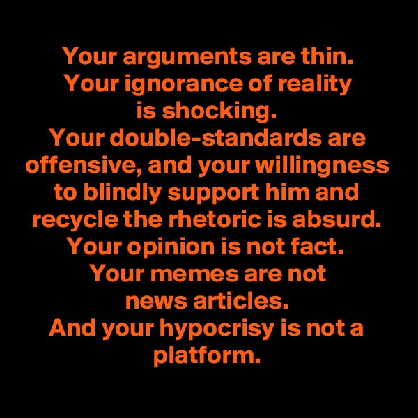 Your arguments are thin.
Your ignorance of reality
is shocking.
Your double-standards are offensive, and your willingness to blindly support him and recycle the rhetoric is absurd.
Your opinion is not fact. 
Your memes are not
news articles.
And your hypocrisy is not a platform.
