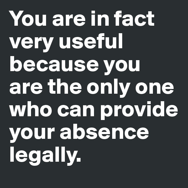 You are in fact 
very useful 
because you 
are the only one 
who can provide 
your absence 
legally. 
