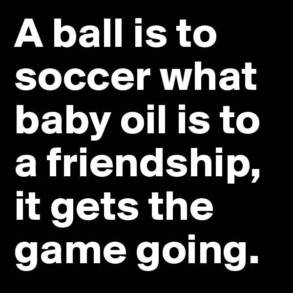 A ball is to soccer what baby oil is to a friendship, it gets the game going.