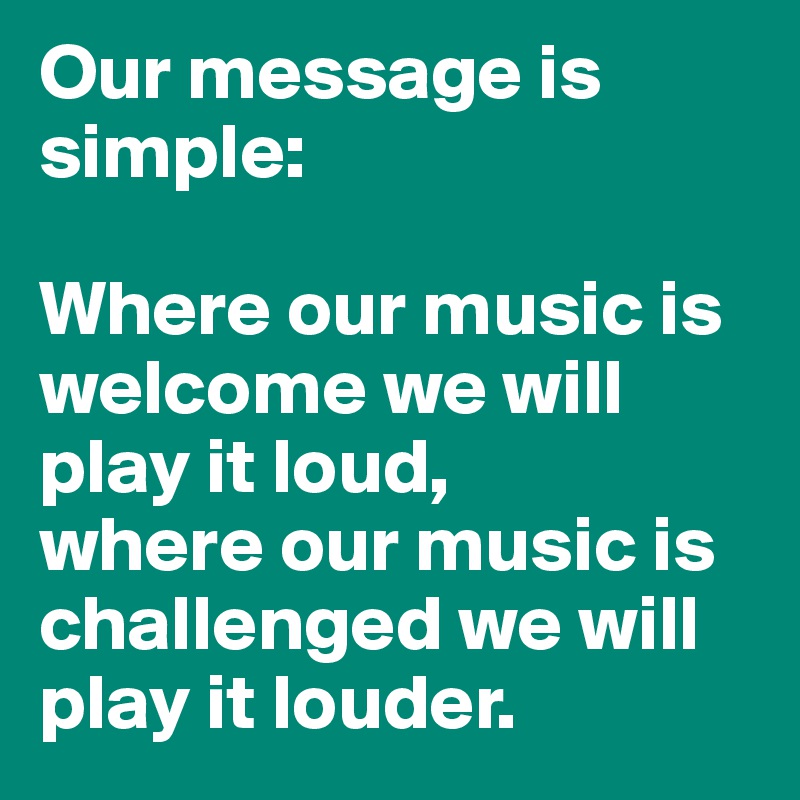 Our message is simple:

Where our music is welcome we will play it loud,
where our music is challenged we will play it louder.