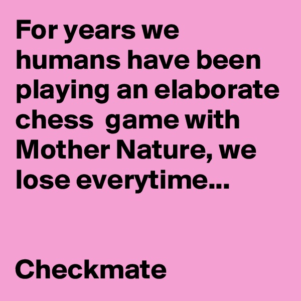 For years we humans have been playing an elaborate chess  game with Mother Nature, we lose everytime...


Checkmate