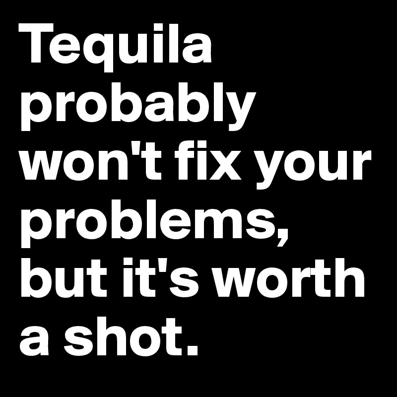 Tequila probably won't fix your problems, but it's worth a shot.