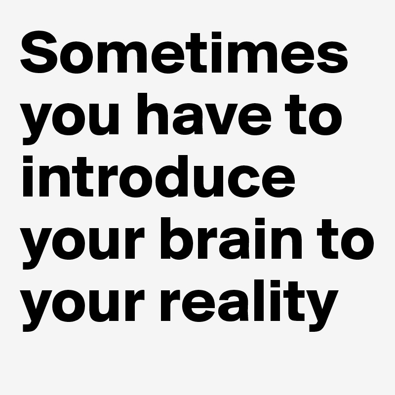 Sometimes you have to introduce your brain to your reality