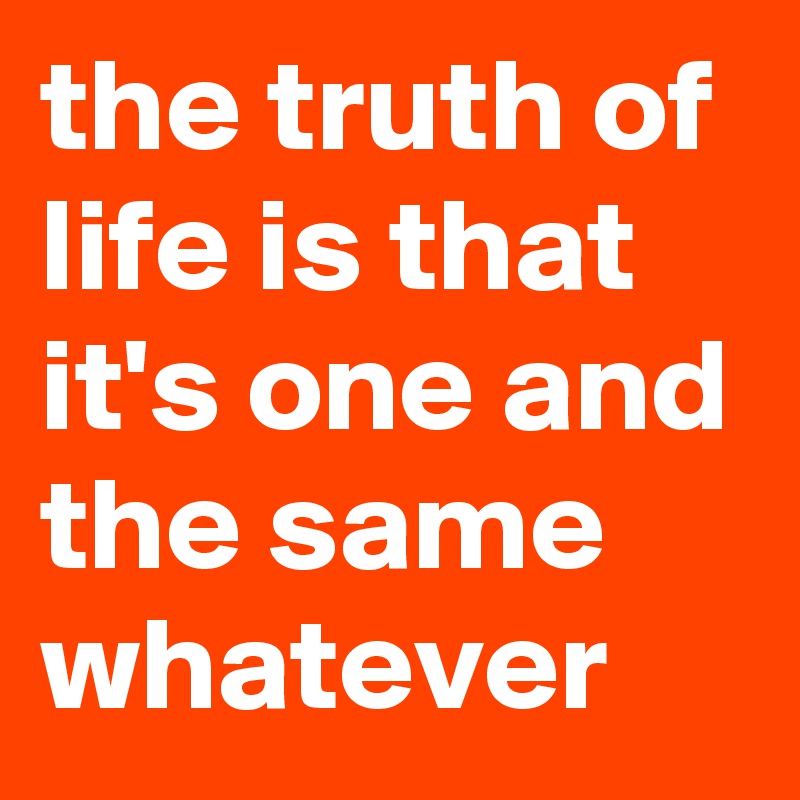 the truth of life is that it's one and the same whatever