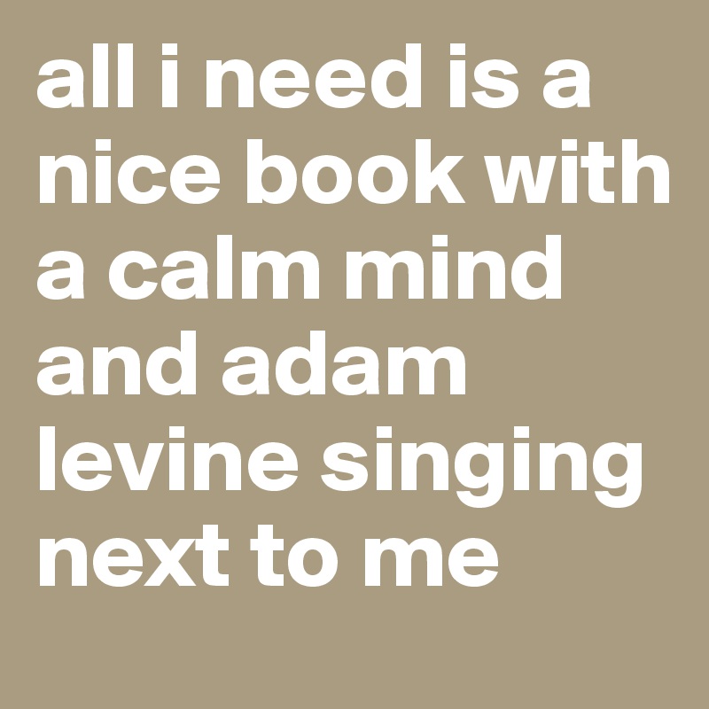 all i need is a nice book with a calm mind and adam levine singing next to me 