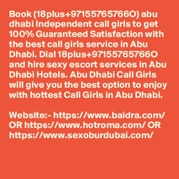 Book (18plus+97155765766O) abu dhabi Independent call girls to get 100% Guaranteed Satisfaction with the best call girls service in Abu Dhabi. Dial 18plus+97155765766O and hire sexy escort services in Abu Dhabi Hotels. Abu Dhabi Call Girls will give you the best option to enjoy with hottest Call Girls in Abu Dhabi. 

Website:- https://www.baidra.com/ OR https://www.hotroma.com/ OR https://www.sexoburdubai.com/
