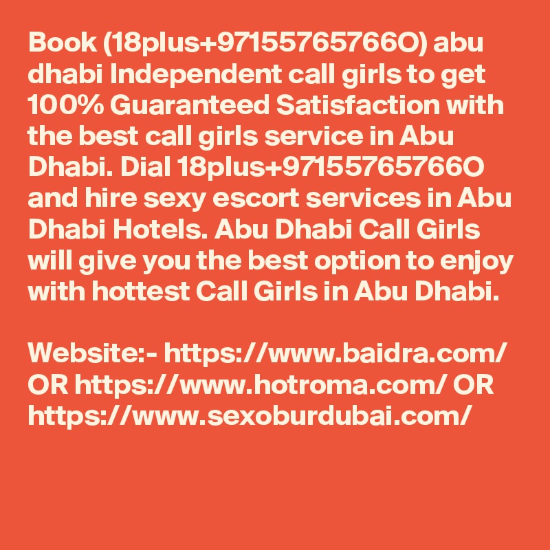 Book (18plus+97155765766O) abu dhabi Independent call girls to get 100% Guaranteed Satisfaction with the best call girls service in Abu Dhabi. Dial 18plus+97155765766O and hire sexy escort services in Abu Dhabi Hotels. Abu Dhabi Call Girls will give you the best option to enjoy with hottest Call Girls in Abu Dhabi. 

Website:- https://www.baidra.com/ OR https://www.hotroma.com/ OR https://www.sexoburdubai.com/
