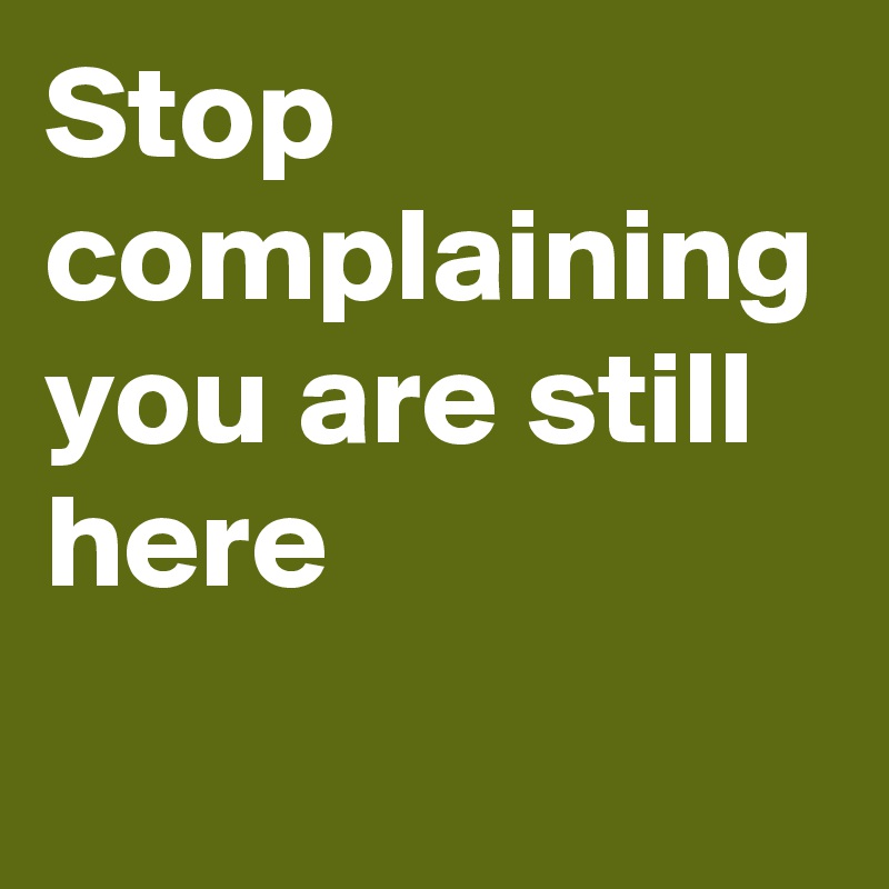 Stop complaining you are still here