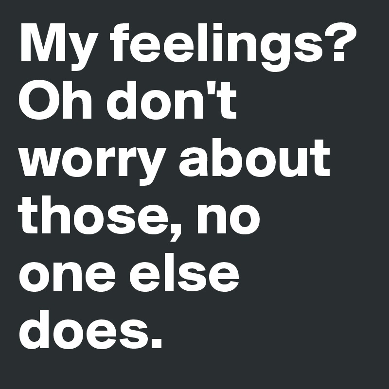 My feelings?
Oh don't worry about those, no one else does.