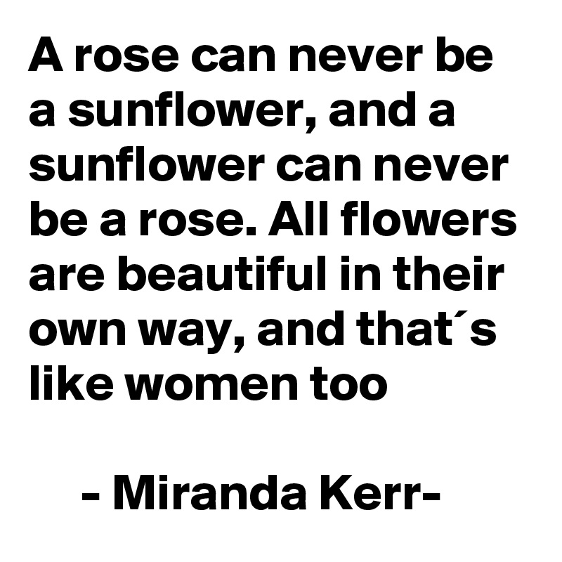A rose can never be a sunflower, and a sunflower can never be a rose. All flowers are beautiful in their own way, and that´s like women too

     - Miranda Kerr- 