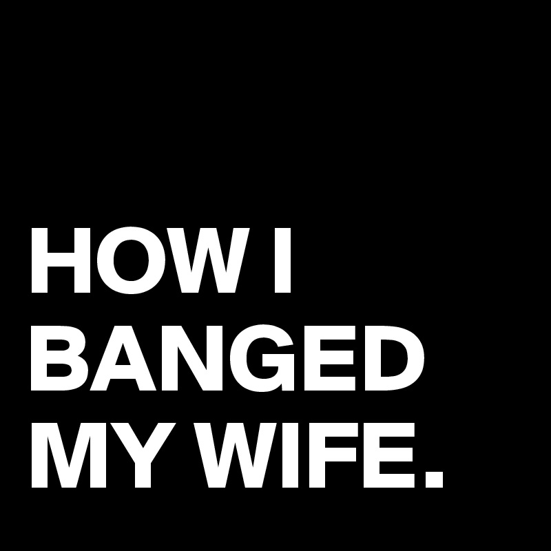 

HOW I BANGED MY WIFE.
