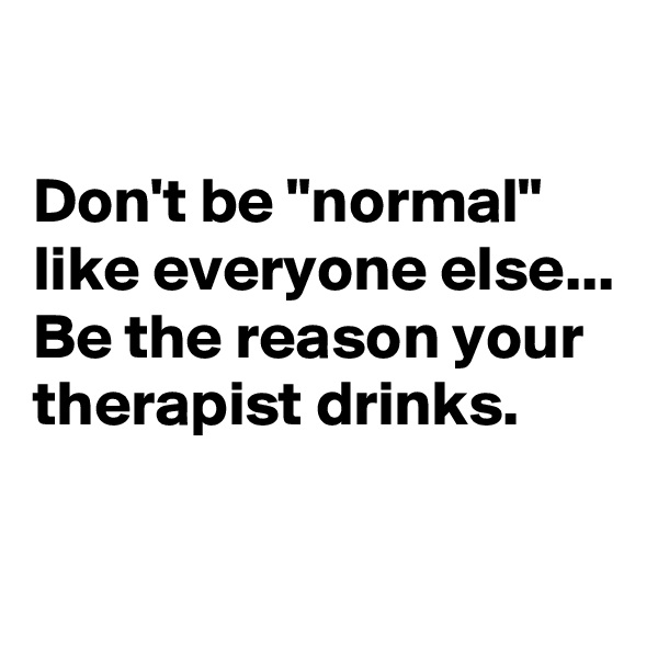 

Don't be "normal" like everyone else...
Be the reason your therapist drinks.


