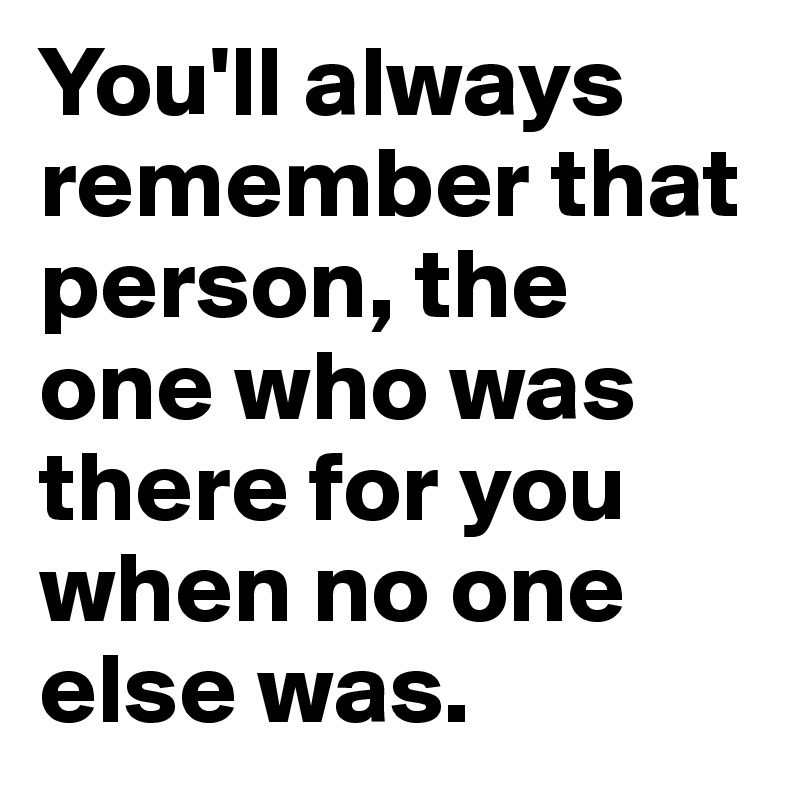 You'll always remember that person, the one who was there for you when no one else was.