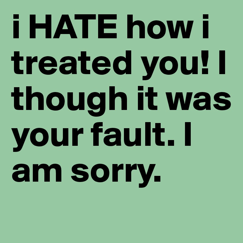 i HATE how i treated you! I though it was your fault. I am sorry. 