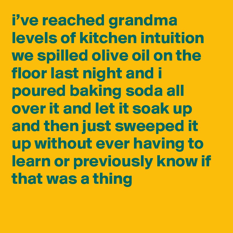 i’ve reached grandma levels of kitchen intuition we spilled olive oil on the floor last night and i poured baking soda all over it and let it soak up and then just sweeped it up without ever having to learn or previously know if that was a thing