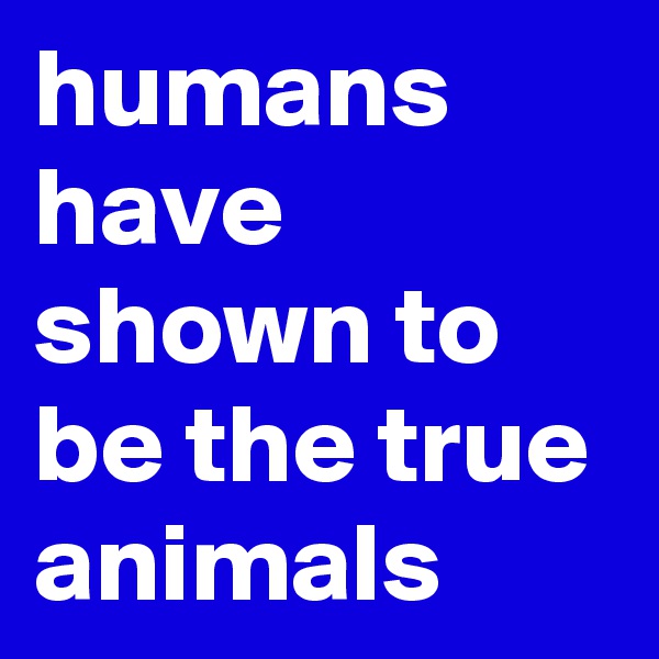 humans have shown to be the true animals