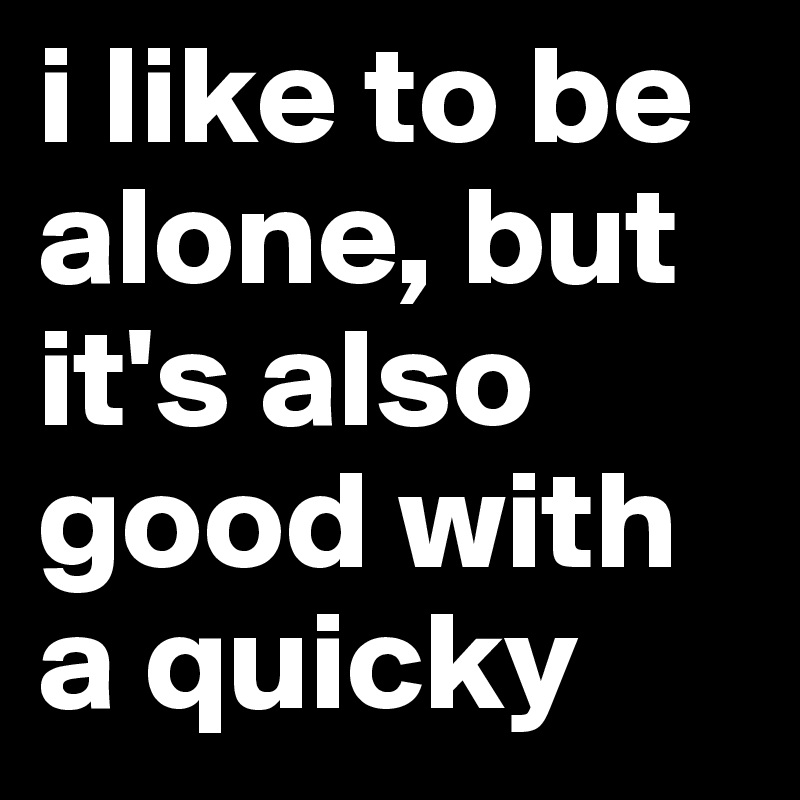 i like to be alone, but it's also good with a quicky