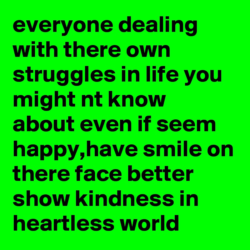 everyone dealing with there own struggles in life you might nt know about even if seem happy,have smile on there face better show kindness in heartless world