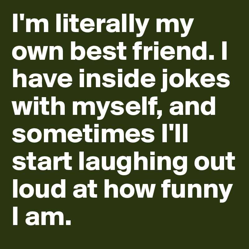I'm literally my own best friend. I have inside jokes with myself, and sometimes I'll start laughing out loud at how funny I am.