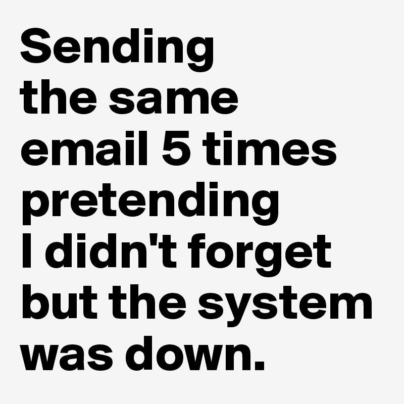 Sending 
the same 
email 5 times pretending 
I didn't forget but the system was down.