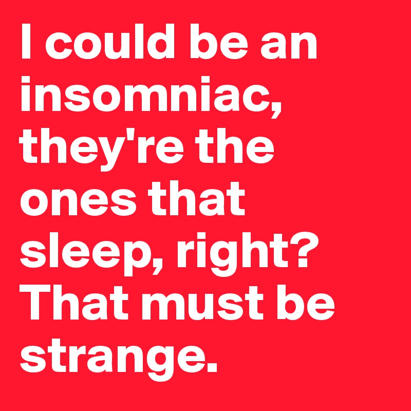I could be an insomniac, they're the ones that sleep, right? That must be strange.