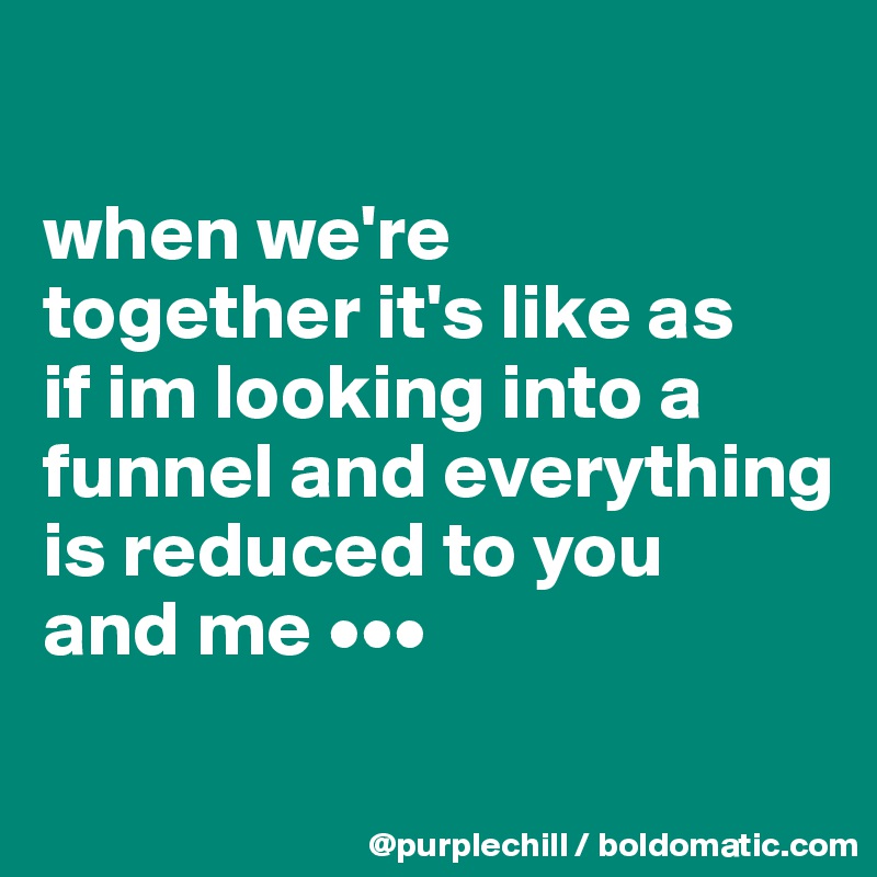 

when we're 
together it's like as 
if im looking into a 
funnel and everything 
is reduced to you 
and me •••
