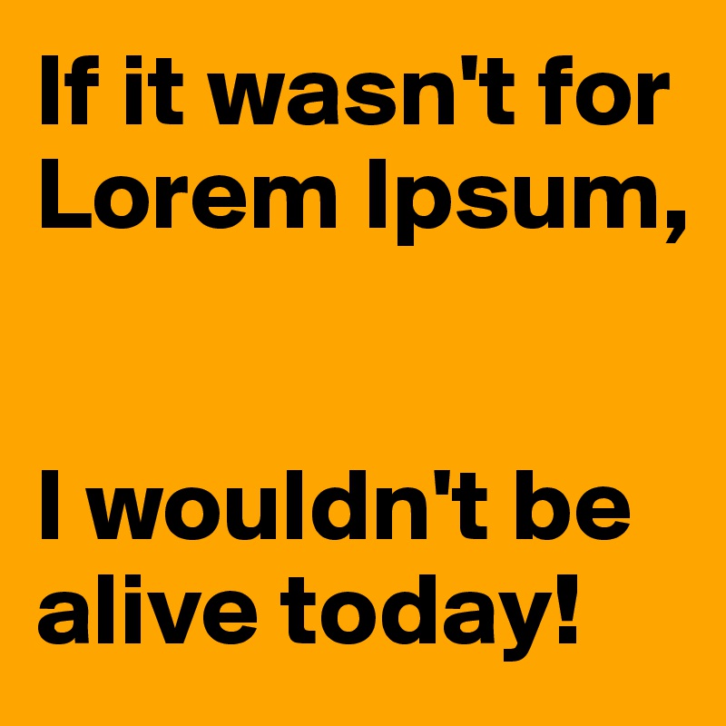 If it wasn't for Lorem Ipsum,


I wouldn't be alive today!