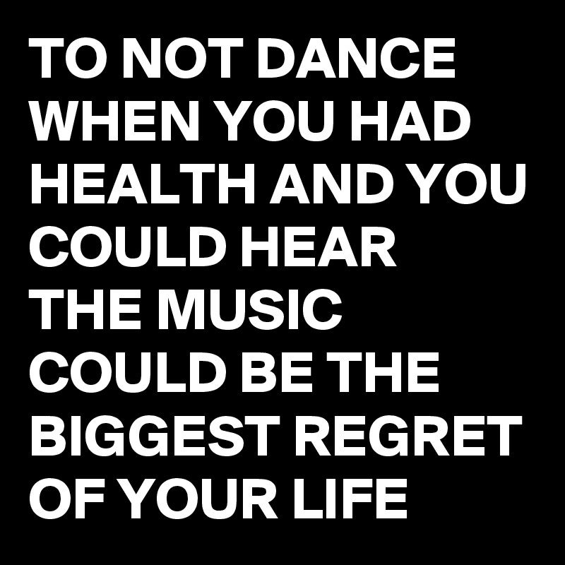 TO NOT DANCE WHEN YOU HAD HEALTH AND YOU COULD HEAR THE MUSIC COULD BE THE BIGGEST REGRET OF YOUR LIFE 