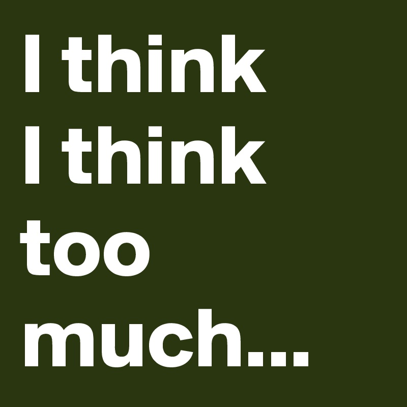 I think
I think
too much...