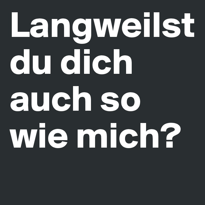 Langweilst
du dich auch so wie mich?