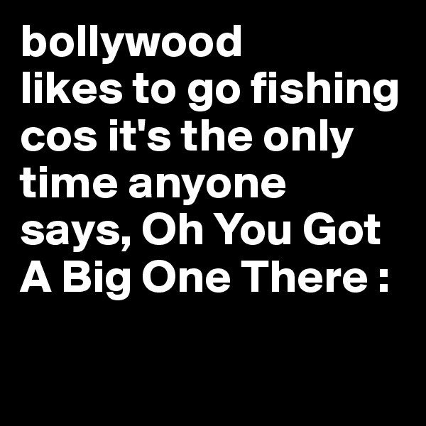 bollywood
likes to go fishing cos it's the only time anyone says, Oh You Got  A Big One There :

