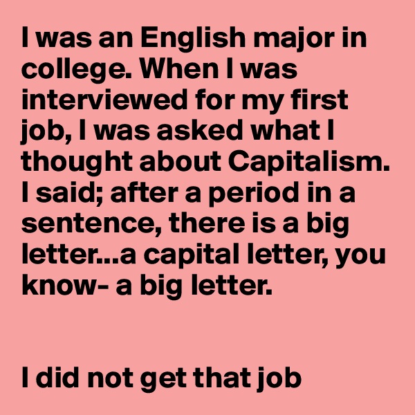 I was an English major in college. When I was interviewed for my first job, I was asked what I thought about Capitalism. 
I said; after a period in a sentence, there is a big letter...a capital letter, you know- a big letter.


I did not get that job